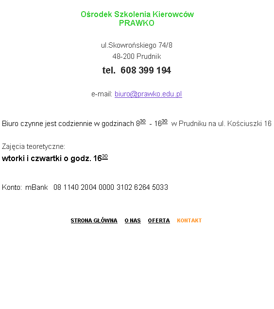 Pole tekstowe: O�rodek Szkolenia Kierowc�w
PRAWKO
ul.Skowro�skiego 74/8
48-200 Prudnik
tel.  608 399 194
        	
e-mail: biuro@prawko.edu.pl
Biuro czynne jest codziennie w godzinach 830  - 1630  w Prudniku na ul. Ko�ciuszki 16

Zaj�cia teoretyczne:
wtorki i czwartki o godz. 1630
Konto: 	mBank   08 1140 2004 0000 3102 6264 5033STRONA G��WNA     O NAS     OFERTA     KONTAKT