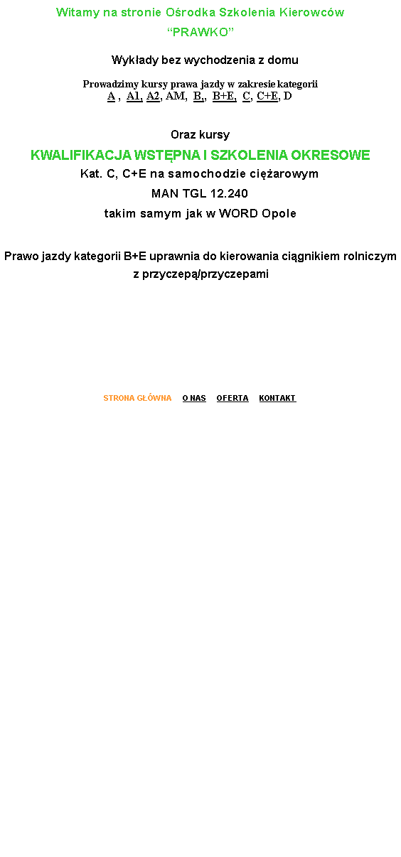 Pole tekstowe: Witamy na stronie O�rodka Szkolenia Kierowc�w 
�PRAWKO�   Wyk�ady bez wychodzenia z domuProwadzimy kursy prawa jazdy w zakresie kategorii 
A ,  A1, A2, AM,  B,,  B+E,  C, C+E, D
Oraz kursy 
KWALIFIKACJA WST�PNA I SZKOLENIA OKRESOWE
Kat. C, C+E na samochodzie ci�arowym
MAN TGL 12.240
takim samym jak w WORD Opole 

Prawo jazdy kategorii B+E uprawnia do kierowania ci�gnikiem rolniczym z przyczep�/przyczepamiSTRONA G��WNA     O NAS     OFERTA     KONTAKT