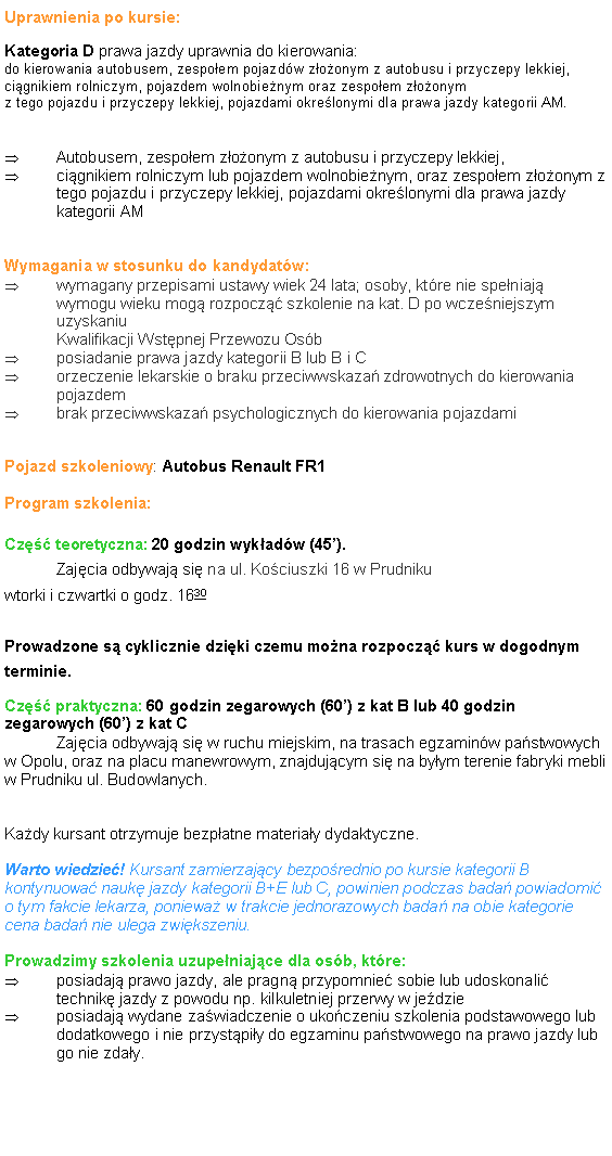 Pole tekstowe: Uprawnienia po kursie:Kategoria D prawa jazdy uprawnia do kierowania:do kierowania autobusem, zespo�em pojazd�w z�o�onym z autobusu i przyczepy lekkiej, ci�gnikiem rolniczym, pojazdem wolnobie�nym oraz zespo�em z�o�onym 
z tego pojazdu i przyczepy lekkiej, pojazdami okre�lonymi dla prawa jazdy kategorii AM. Autobusem, zespo�em z�o�onym z autobusu i przyczepy lekkiej,   ci�gnikiem rolniczym lub pojazdem wolnobie�nym, oraz zespo�em z�o�onym z tego pojazdu i przyczepy lekkiej, pojazdami okre�lonymi dla prawa jazdy kategorii AMWymagania w stosunku do kandydat�w:wymagany przepisami ustawy wiek 24 lata; osoby, kt�re nie spe�niaj� wymogu wieku mog� rozpocz�� szkolenie na kat. D po wcze�niejszym uzyskaniu
Kwalifikacji Wst�pnej Przewozu Os�bposiadanie prawa jazdy kategorii B lub B i Corzeczenie lekarskie o braku przeciwwskaza� zdrowotnych do kierowania pojazdembrak przeciwwskaza� psychologicznych do kierowania pojazdamiPojazd szkoleniowy: Autobus Renault FR1Program szkolenia:Cz�� teoretyczna: 20 godzin wyk�ad�w (45�). 
	Zaj�cia odbywaj� si� na ul. Ko�ciuszki 16 w Prudniku
wtorki i czwartki o godz. 1630

Prowadzone s� cyklicznie dzi�ki czemu mo�na rozpocz�� kurs w dogodnym terminie.Cz�� praktyczna: 60 godzin zegarowych (60�) z kat B lub 40 godzin zegarowych (60�) z kat C
	Zaj�cia odbywaj� si� w ruchu miejskim, na trasach egzamin�w pa�stwowych w Opolu, oraz na placu manewrowym, znajduj�cym si� na by�ym terenie fabryki mebli w Prudniku ul. Budowlanych.Ka�dy kursant otrzymuje bezp�atne materia�y dydaktyczne.Warto wiedzie�! Kursant zamierzaj�cy bezpo�rednio po kursie kategorii B kontynuowa� nauk� jazdy kategorii B+E lub C, powinien podczas bada� powiadomi� o tym fakcie lekarza, poniewa� w trakcie jednorazowych bada� na obie kategorie cena bada� nie ulega zwi�kszeniu.Prowadzimy szkolenia uzupe�niaj�ce dla os�b, kt�re:posiadaj� prawo jazdy, ale pragn� przypomnie� sobie lub udoskonali� technik� jazdy z powodu np. kilkuletniej przerwy w je�dzieposiadaj� wydane za�wiadczenie o uko�czeniu szkolenia podstawowego lub dodatkowego i nie przyst�pi�y do egzaminu pa�stwowego na prawo jazdy lub go nie zda�y.