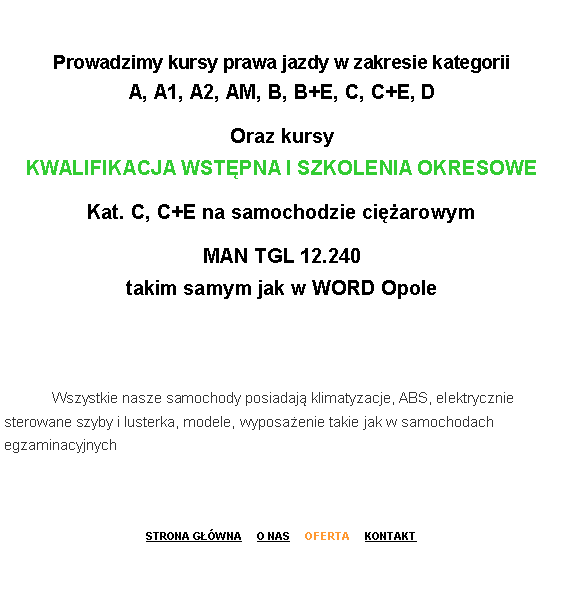 Pole tekstowe: Prowadzimy kursy prawa jazdy w zakresie kategorii 
A, A1, A2, AM, B, B+E, C, C+E, DOraz kursy 
KWALIFIKACJA WST�PNA I SZKOLENIA OKRESOWE Kat. C, C+E na samochodzie ci�arowymMAN TGL 12.240
takim samym jak w WORD Opole 	Wszystkie nasze samochody posiadaj� klimatyzacje, ABS, elektrycznie sterowane szyby i lusterka, modele, wyposa�enie takie jak w samochodach egzaminacyjnych 
STRONA G��WNA     O NAS     OFERTA     KONTAKT