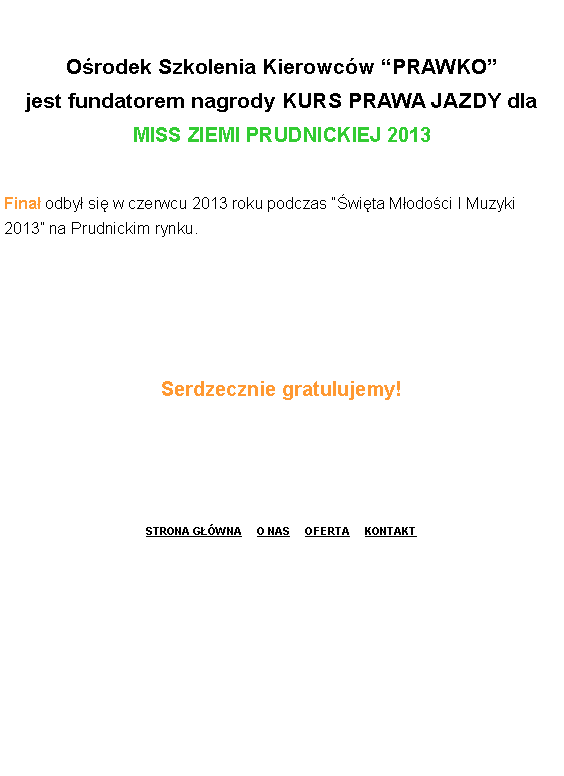 Pole tekstowe: O�rodek Szkolenia Kierowc�w �PRAWKO� 
jest fundatorem nagrody KURS PRAWA JAZDY dla
MISS ZIEMI PRUDNICKIEJ 2013 
Fina� odby� si� w czerwcu 2013 roku podczas ��wi�ta M�odo�ci I Muzyki 2013� na Prudnickim rynku.Serdzecznie gratulujemy!STRONA G��WNA     O NAS     OFERTA     KONTAKT