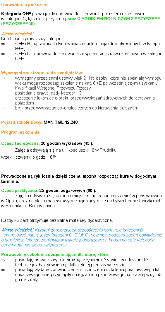 Pole tekstowe: Uprawnienia po kursie:Kategoria C+E prawa jazdy uprawnia do kierowania pojazdem okre�lonym 
w kategorii C, ��cznie z przyczep� oraz CI�GNIKIEM ROLNICZYM Z PRZYCZEP� (PRZYCZEPAMI)Warto wiedzie�! 
Kombinacja praw jazdy kategorii: C+E i B - uprawnia do kierowania zespo�em pojazd�w okre�lonych w kategorii B+E, C+E i D - uprawnia do kierowania zespo�em pojazd�w okre�lonych w kategorii D+E. 
Wymagania w stosunku do kandydat�w:wymagany przepisami ustawy wiek 21 lat; osoby, kt�re nie spe�niaj� wymogu
wieku mog� rozpocz�� szkolenie na kat. C+E po wcze�niejszym uzyskaniu
Kwalifikacji Wst�pnej Przewozu Rzeczyposiadanie prawa jazdy kategorii Corzeczenie lekarskie o braku przeciwwskaza� zdrowotnych do kierowania pojazdembrak przeciwwskaza� psychologicznych do kierowania pojazdami
Pojazd szkoleniowy: MAN TGL 12.240Program szkolenia:Cz�� teoretyczna: 20 godzin wyk�ad�w (45�). 
	Zaj�cia odbywaj� si� na ul. Ko�ciuszki 16 w Prudniku
wtorki i czwartki o godz. 1630

Prowadzone s� cyklicznie dzi�ki czemu mo�na rozpocz�� kurs w dogodnym terminie.Cz�� praktyczna: 25 godzin zegarowych (60�). 
	Zaj�cia odbywaj� si� w ruchu miejskim, na trasach egzamin�w pa�stwowych w Opolu, oraz na placu manewrowym, znajduj�cym si� na by�ym terenie fabryki mebli w Prudniku ul. BudowlanychKa�dy kursant otrzymuje bezp�atne materia�y dydaktyczne.Warto wiedzie�! Kursant zamierzaj�cy bezpo�rednio po kursie kategorii B kontynuowa� nauk� jazdy kategorii B+E lub C, powinien podczas bada� powiadomi� o tym fakcie lekarza, poniewa� w trakcie jednorazowych bada� na obie kategorie cena bada� nie ulega zwi�kszeniu.Prowadzimy szkolenia uzupe�niaj�ce dla os�b, kt�re:posiadaj� prawo jazdy, ale pragn� przypomnie� sobie lub udoskonali� technik� jazdy z powodu np. kilkuletniej przerwy w je�dzieposiadaj� wydane za�wiadczenie o uko�czeniu szkolenia podstawowego lub dodatkowego i nie przyst�pi�y do egzaminu pa�stwowego na prawo jazdy lub go nie zda�y.